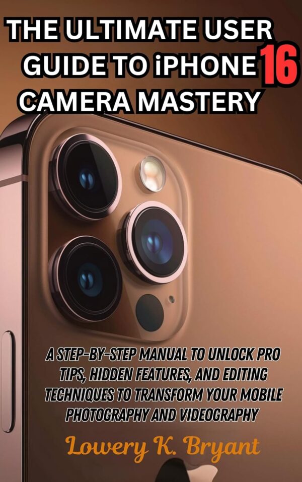 The Ultimate User Guide to iPhone 16 Camera Mastery: A Step-by-Step Manual to Unlock Pro Tips, Hidden Features, and Editing Techniques to Transform Your Mobile Photography and Videography